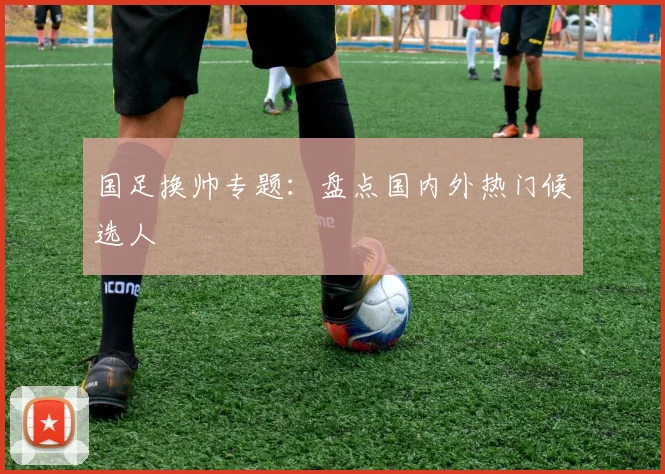 国足换帅专题：盘点国内外热门候选人
