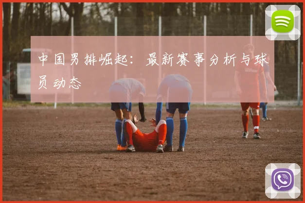 中国男排崛起：最新赛事分析与球员动态