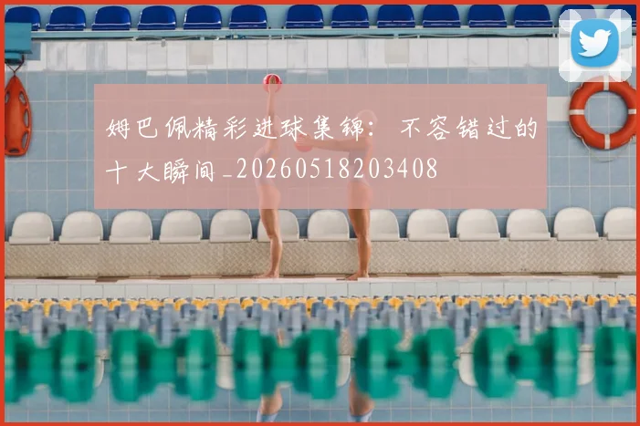 姆巴佩精彩进球集锦：不容错过的十大瞬间_20260518203408