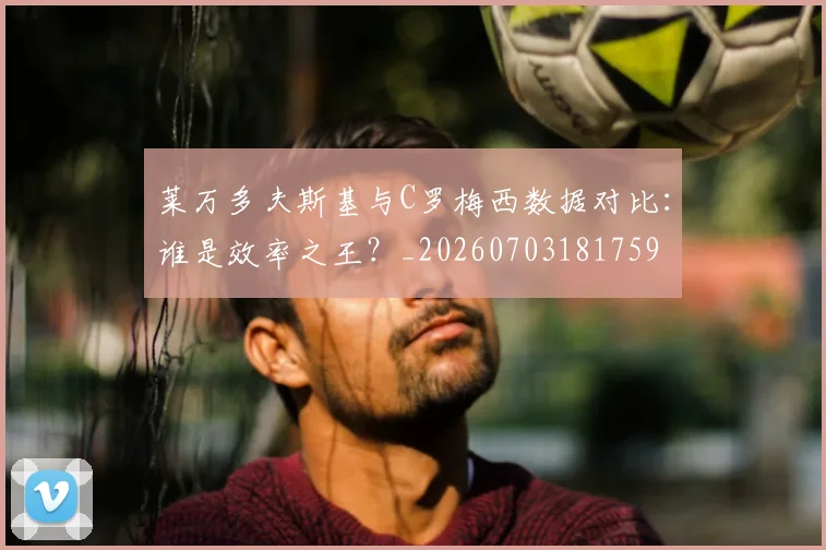 莱万多夫斯基与C罗梅西数据对比:谁是效率之王?_20260703181759