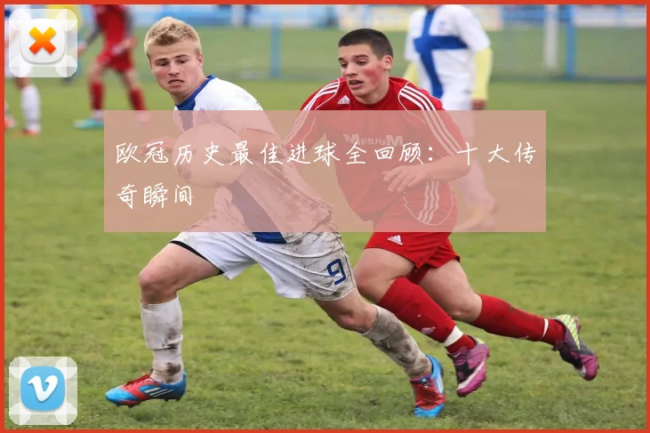 欧冠历史最佳进球全回顾：十大传奇瞬间