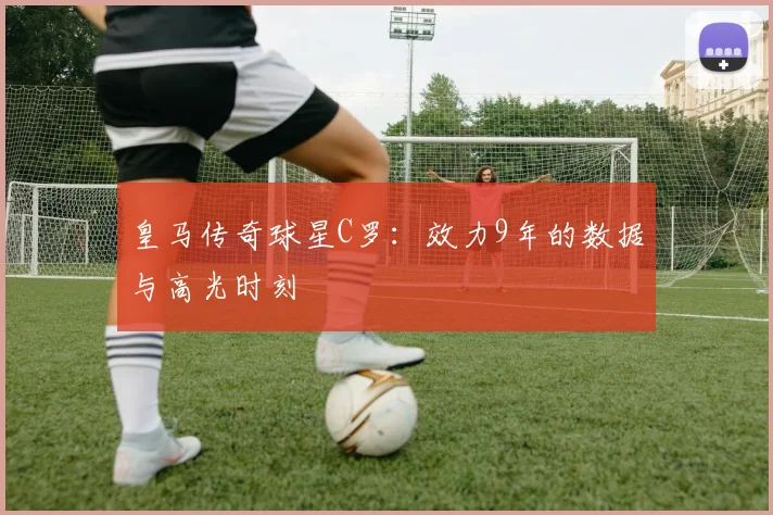 皇马传奇球星C罗:效力9年的数据与高光时刻
