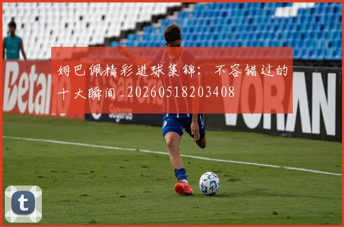 姆巴佩精彩进球集锦：不容错过的十大瞬间_20260518203408