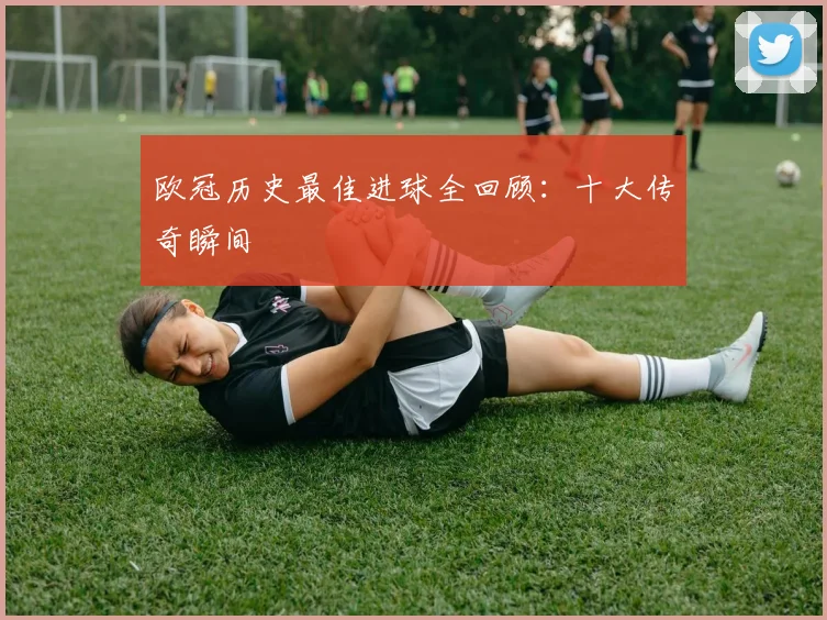 欧冠历史最佳进球全回顾：十大传奇瞬间