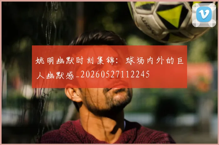 姚明幽默时刻集锦：球场内外的巨人幽默感_20260527112245