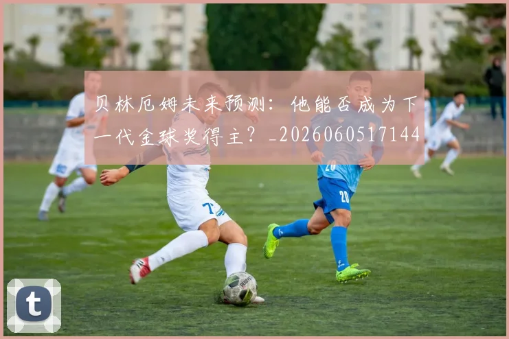 贝林厄姆未来预测：他能否成为下一代金球奖得主？_20260605171444_20260703181956
