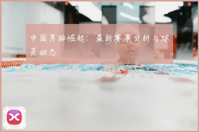 中国男排崛起：最新赛事分析与球员动态